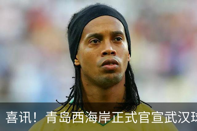 喜讯！青岛西海岸正式官宣武汉球迷老熟人租借加盟球队，值得期待