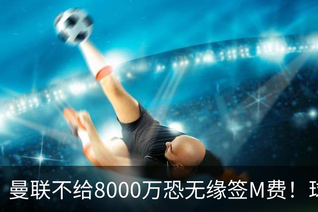 曼联不给8000万恐无缘签M费！球员拒绝表态只去红魔，也愿加盟热刺